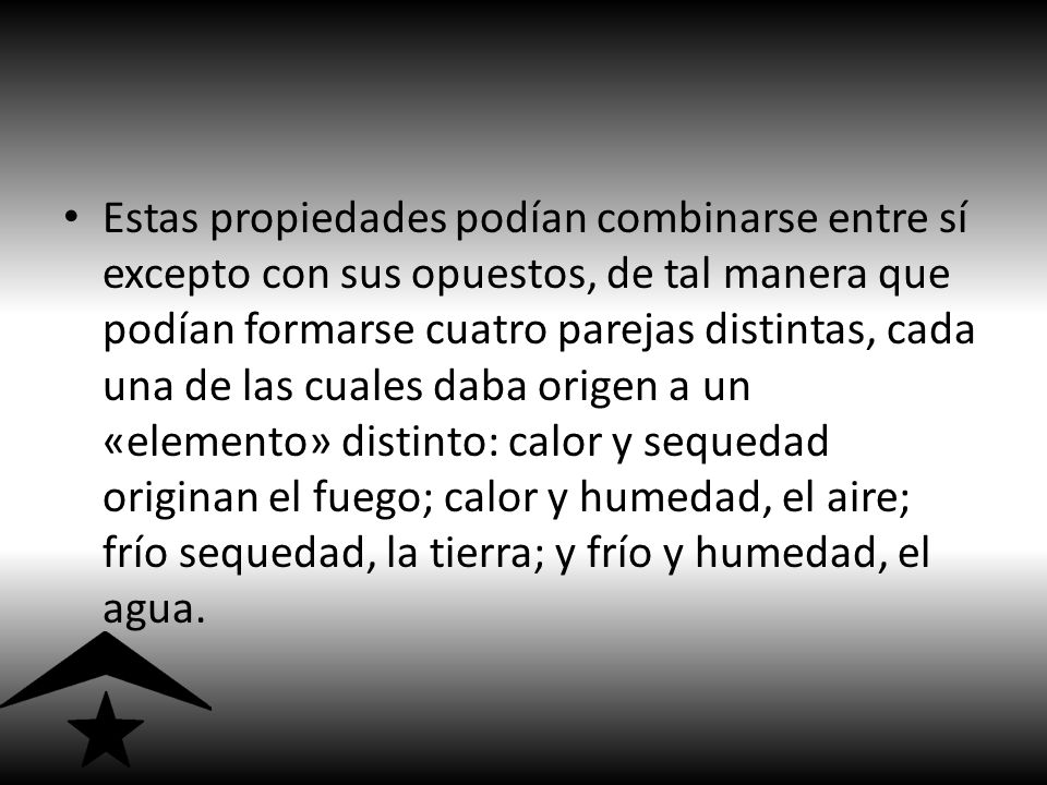 Estas propiedades podían combinarse entre sí excepto con sus opuestos, de tal manera que podían formarse cuatro parejas distintas, cada una de las cuales daba origen a un «elemento» distinto: calor y sequedad originan el fuego; calor y humedad, el aire; frío sequedad, la tierra; y frío y humedad, el agua.