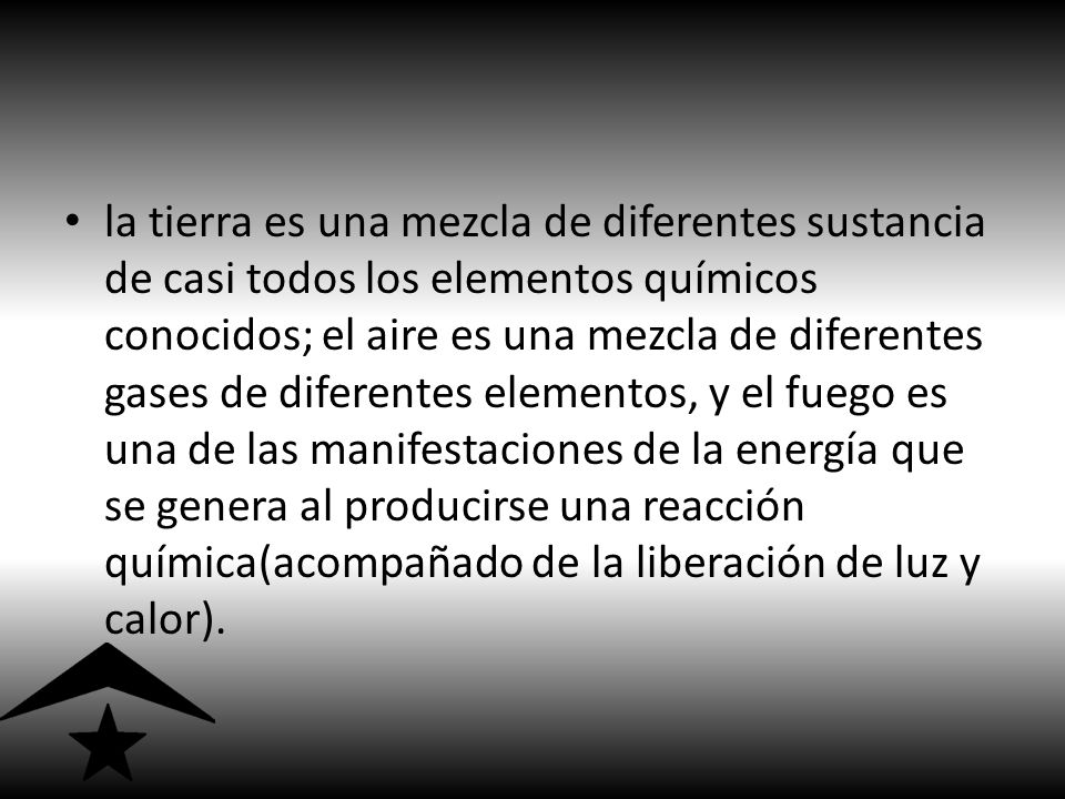 la tierra es una mezcla de diferentes sustancia de casi todos los elementos químicos conocidos; el aire es una mezcla de diferentes gases de diferentes elementos, y el fuego es una de las manifestaciones de la energía que se genera al producirse una reacción química(acompañado de la liberación de luz y calor).