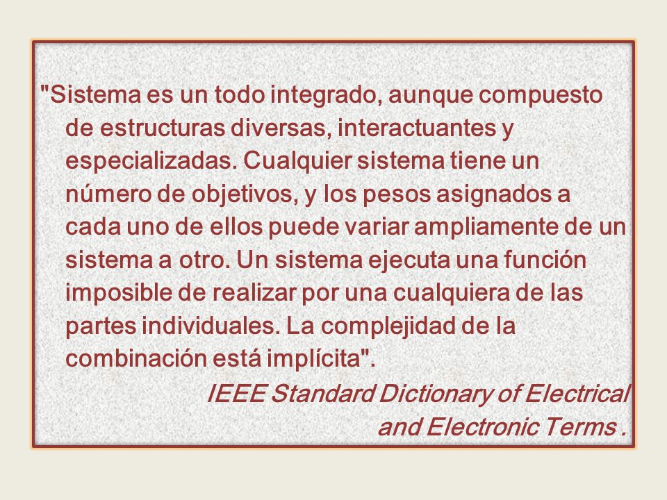 Sistema es un todo integrado, aunque compuesto de estructuras diversas, interactuantes y especializadas. Cualquier sistema tiene un número de objetivos, y los pesos asignados a cada uno de ellos puede variar ampliamente de un sistema a otro. Un sistema ejecuta una función imposible de realizar por una cualquiera de las partes individuales. La complejidad de la combinación está implícita .