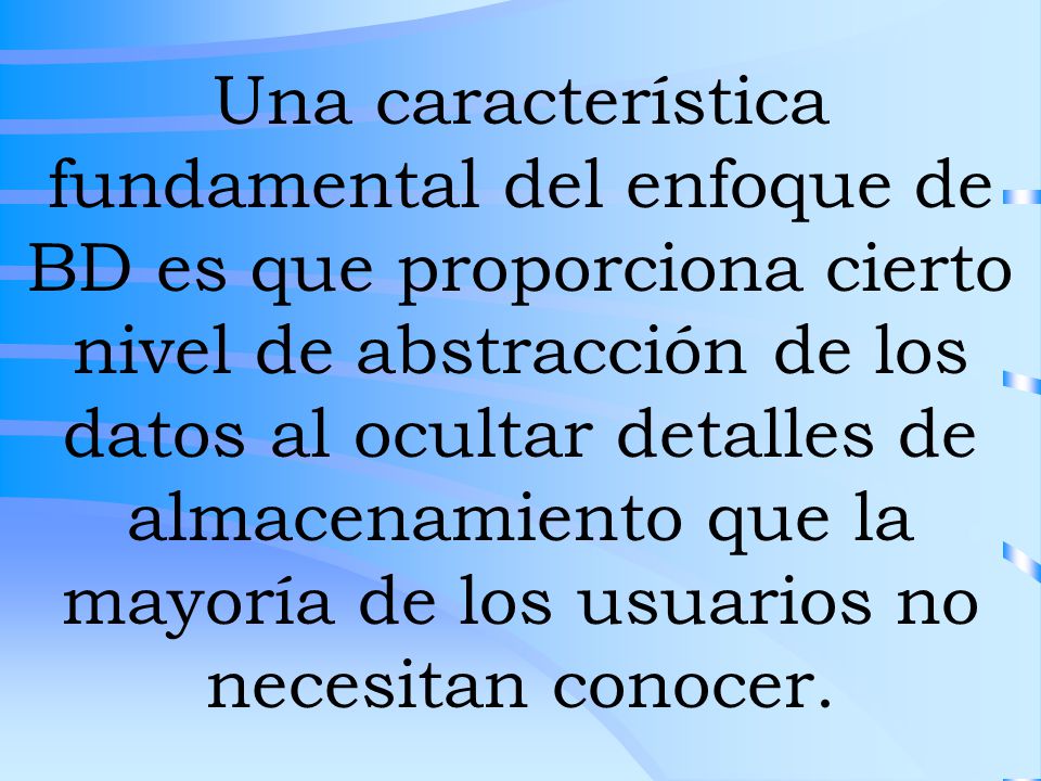 Una característica fundamental del enfoque de BD es que proporciona cierto nivel de abstracción de los datos al ocultar detalles de almacenamiento que la mayoría de los usuarios no necesitan conocer.
