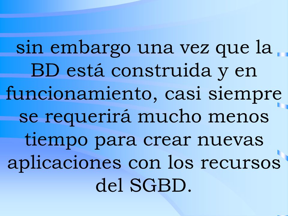 sin embargo una vez que la BD está construida y en funcionamiento, casi siempre se requerirá mucho menos tiempo para crear nuevas aplicaciones con los recursos del SGBD.