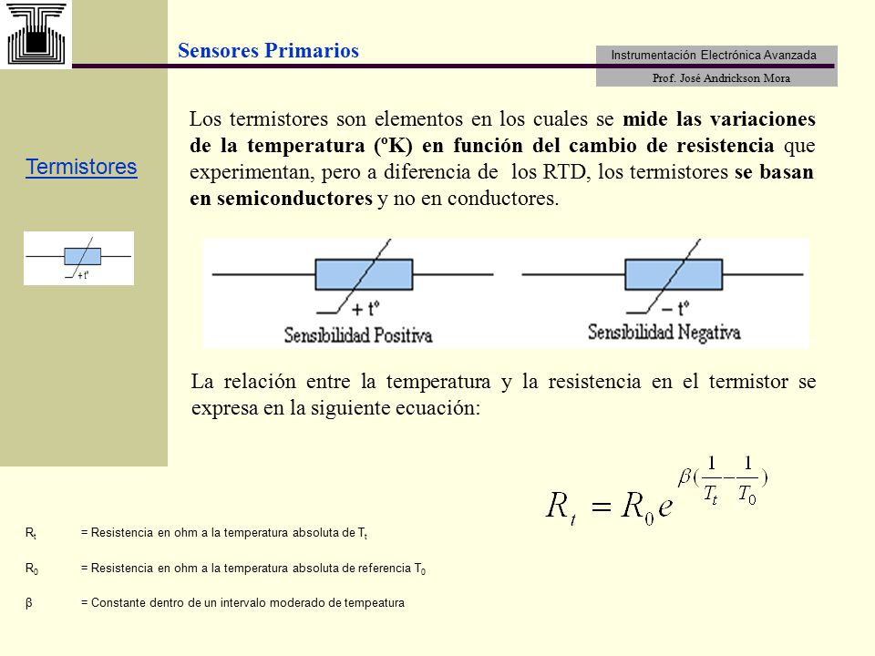Los termistores son elementos en los cuales se mide las variaciones de la temperatura (ºK) en función del cambio de resistencia que experimentan, pero a diferencia de los RTD, los termistores se basan en semiconductores y no en conductores.