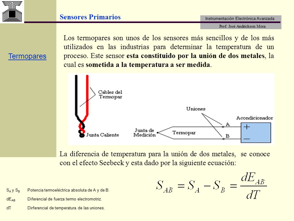 Los termopares son unos de los sensores más sencillos y de los más utilizados en las industrias para determinar la temperatura de un proceso. Este sensor esta constituido por la unión de dos metales, la cual es sometida a la temperatura a ser medida.
