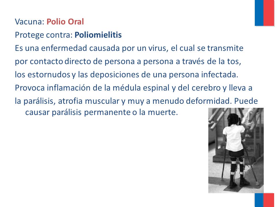 Vacuna: Polio Oral Protege contra: Poliomielitis. Es una enfermedad causada por un virus, el cual se transmite.