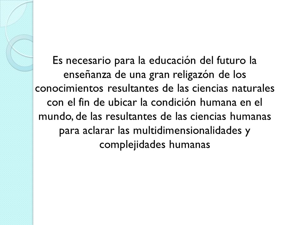 Es necesario para la educación del futuro la enseñanza de una gran religazón de los conocimientos resultantes de las ciencias naturales con el fin de ubicar la condición humana en el mundo, de las resultantes de las ciencias humanas para aclarar las multidimensionalidades y complejidades humanas