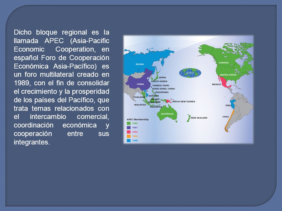 Dicho bloque regional es la llamada APEC (Asia-Pacific Economic Cooperation, en español Foro de Cooperación Económica Asia-Pacífico) es un foro multilateral creado en 1989, con el fin de consolidar el crecimiento y la prosperidad de los países del Pacífico, que trata temas relacionados con el intercambio comercial, coordinación económica y cooperación entre sus integrantes.