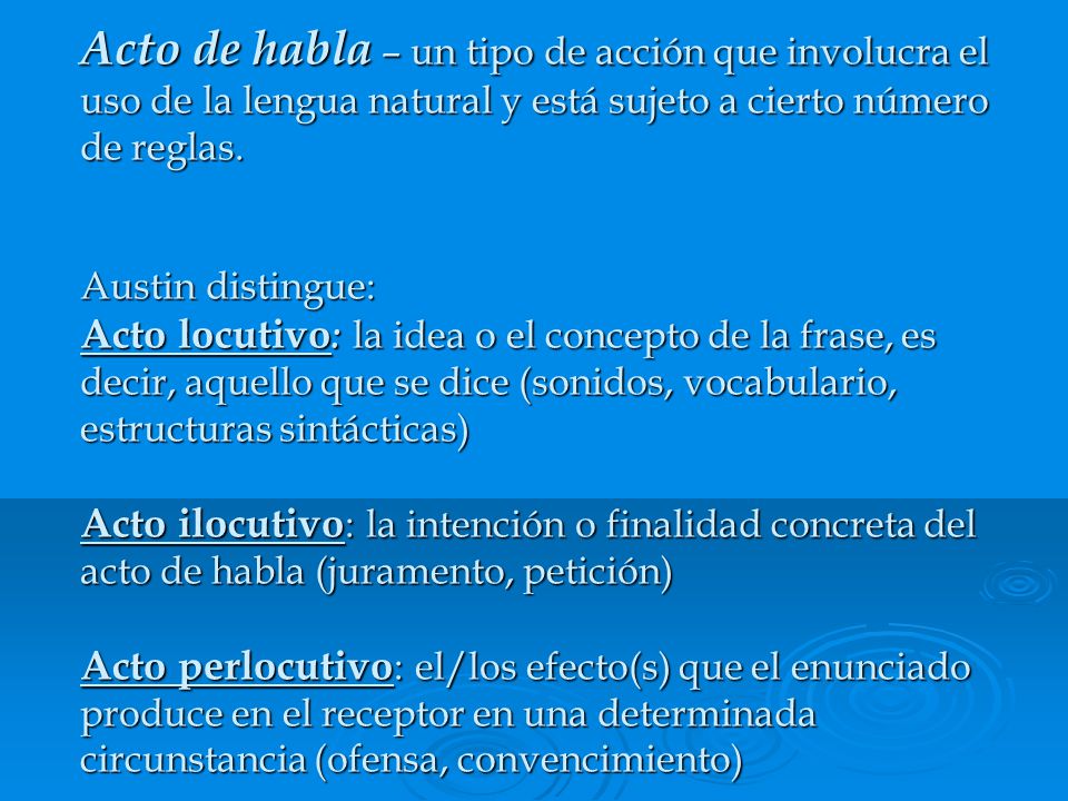Acto de habla – un tipo de acción que involucra el uso de la lengua natural y está sujeto a cierto número de reglas. Austin distingue: Acto locutivo: la idea o el concepto de la frase, es decir, aquello que se dice (sonidos, vocabulario, estructuras sintácticas) Acto ilocutivo: la intención o finalidad concreta del acto de habla (juramento, petición) Acto perlocutivo: el/los efecto(s) que el enunciado produce en el receptor en una determinada circunstancia (ofensa, convencimiento)