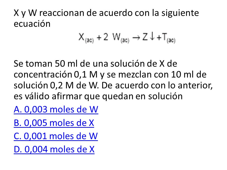 X y W reaccionan de acuerdo con la siguiente ecuación Se toman 50 ml de una solución de X de concentración 0,1 M y se mezclan con 10 ml de solución 0,2 M de W.