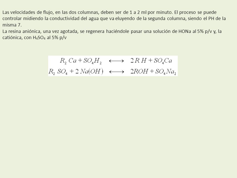 Las velocidades de flujo, en las dos columnas, deben ser de 1 a 2 ml por minuto. El proceso se puede controlar midiendo la conductividad del agua que va eluyendo de la segunda columna, siendo el PH de la misma 7.