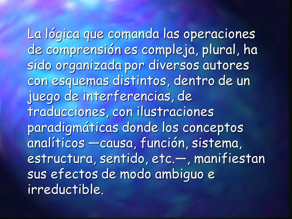 La lógica que comanda las operaciones de comprensión es compleja, plural, ha sido organizada por diversos autores con esquemas distintos, dentro de un juego de interferencias, de traducciones, con ilustraciones paradigmáticas donde los conceptos analíticos —causa, función, sistema, estructura, sentido, etc.—, manifiestan sus efectos de modo ambiguo e irreductible.