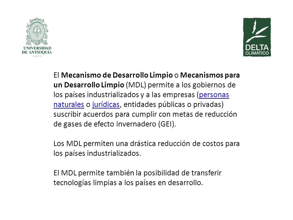 El Mecanismo de Desarrollo Limpio o Mecanismos para un Desarrollo Limpio (MDL) permite a los gobiernos de los países industrializados y a las empresas (personas naturales o jurídicas, entidades públicas o privadas) suscribir acuerdos para cumplir con metas de reducción de gases de efecto invernadero (GEI).