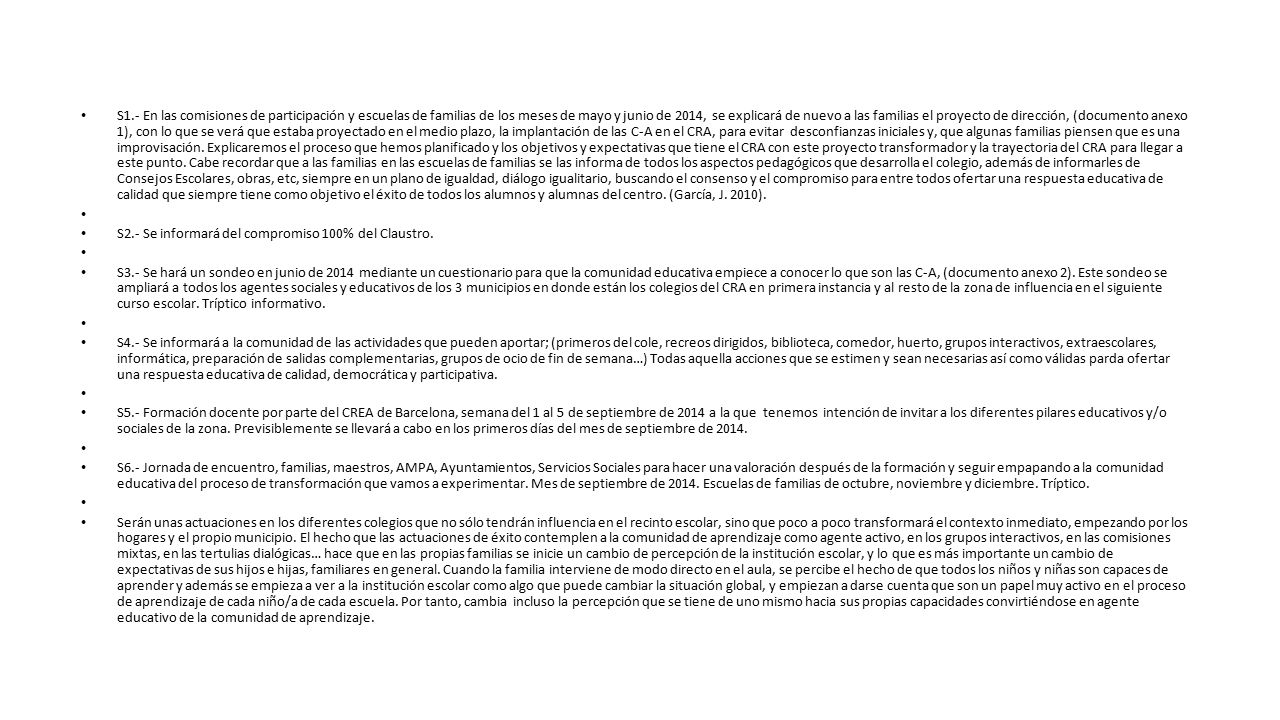 S1.- En las comisiones de participación y escuelas de familias de los meses de mayo y junio de 2014, se explicará de nuevo a las familias el proyecto de dirección, (documento anexo 1), con lo que se verá que estaba proyectado en el medio plazo, la implantación de las C-A en el CRA, para evitar desconfianzas iniciales y, que algunas familias piensen que es una improvisación. Explicaremos el proceso que hemos planificado y los objetivos y expectativas que tiene el CRA con este proyecto transformador y la trayectoria del CRA para llegar a este punto. Cabe recordar que a las familias en las escuelas de familias se las informa de todos los aspectos pedagógicos que desarrolla el colegio, además de informarles de Consejos Escolares, obras, etc, siempre en un plano de igualdad, diálogo igualitario, buscando el consenso y el compromiso para entre todos ofertar una respuesta educativa de calidad que siempre tiene como objetivo el éxito de todos los alumnos y alumnas del centro. (García, J. 2010).