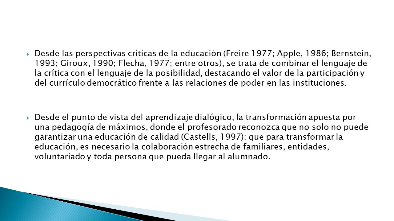 Desde las perspectivas críticas de la educación (Freire 1977; Apple, 1986; Bernstein, 1993; Giroux, 1990; Flecha, 1977; entre otros), se trata de combinar el lenguaje de la crítica con el lenguaje de la posibilidad, destacando el valor de la participación y del currículo democrático frente a las relaciones de poder en las instituciones.