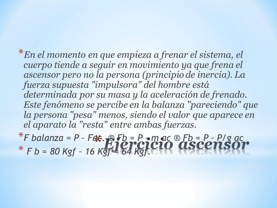 En el momento en que empieza a frenar el sistema, el cuerpo tiende a seguir en movimiento ya que frena el ascensor pero no la persona (principio de inercia). La fuerza supuesta impulsora del hombre está determinada por su masa y la aceleración de frenado. Este fenómeno se percibe en la balanza pareciendo que la persona pesa menos, siendo el valor que aparece en el aparato la resta entre ambas fuerzas.