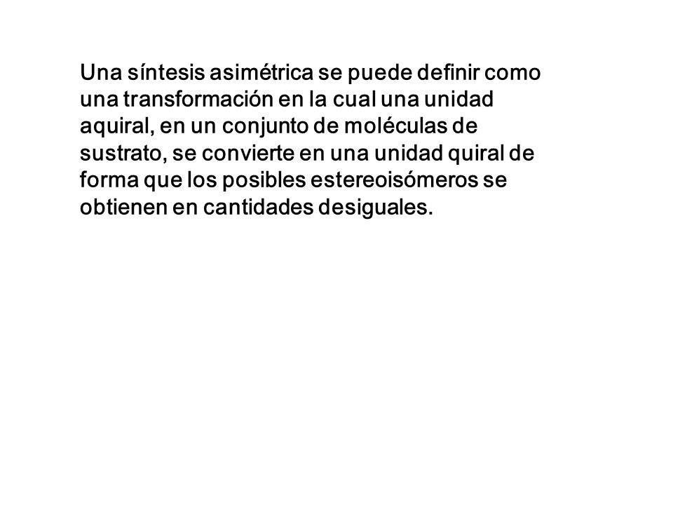 Una síntesis asimétrica se puede definir como una transformación en la cual una unidad aquiral, en un conjunto de moléculas de sustrato, se convierte en una unidad quiral de forma que los posibles estereoisómeros se obtienen en cantidades desiguales.