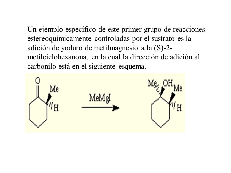 Un ejemplo específico de este primer grupo de reacciones estereoquímicamente controladas por el sustrato es la adición de yoduro de metilmagnesio a la (S)-2-metilciclohexanona, en la cual la dirección de adición al carbonilo está en el siguiente esquema.