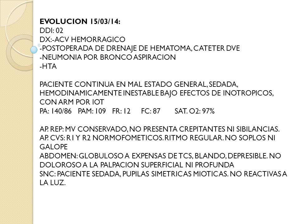 EVOLUCION 15/03/14: DDI: 02 DX:-ACV HEMORRAGICO -POSTOPERADA DE DRENAJE DE HEMATOMA, CATETER DVE -NEUMONIA POR BRONCO ASPIRACION -HTA PACIENTE CONTINUA EN MAL ESTADO GENERAL, SEDADA, HEMODINAMICAMENTE INESTABLE BAJO EFECTOS DE INOTROPICOS, CON ARM POR IOT PA: 140/86 PAM: 109 FR: 12 FC: 87 SAT.