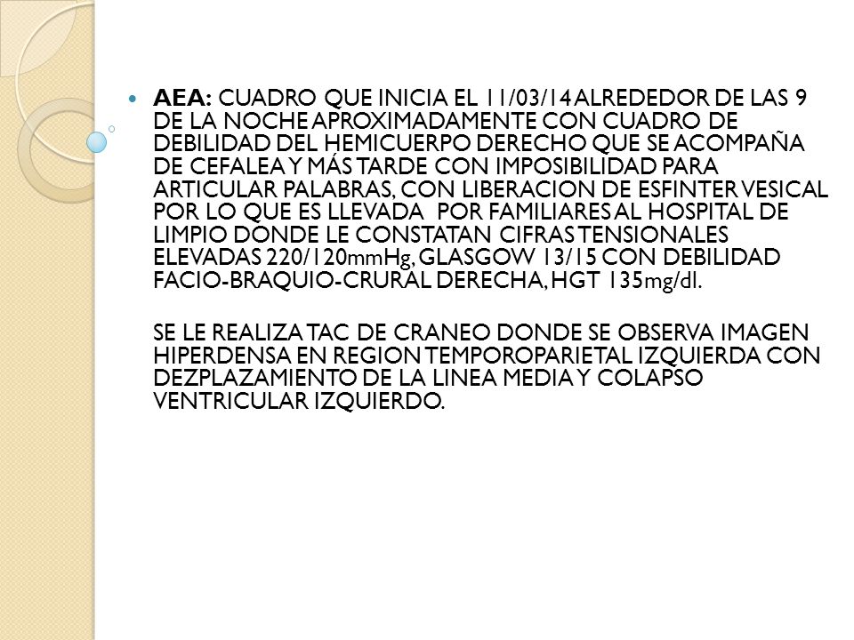 AEA: CUADRO QUE INICIA EL 11/03/14 ALREDEDOR DE LAS 9 DE LA NOCHE APROXIMADAMENTE CON CUADRO DE DEBILIDAD DEL HEMICUERPO DERECHO QUE SE ACOMPAÑA DE CEFALEA Y MÁS TARDE CON IMPOSIBILIDAD PARA ARTICULAR PALABRAS, CON LIBERACION DE ESFINTER VESICAL POR LO QUE ES LLEVADA POR FAMILIARES AL HOSPITAL DE LIMPIO DONDE LE CONSTATAN CIFRAS TENSIONALES ELEVADAS 220/120mmHg, GLASGOW 13/15 CON DEBILIDAD FACIO-BRAQUIO-CRURAL DERECHA, HGT 135mg/dl.