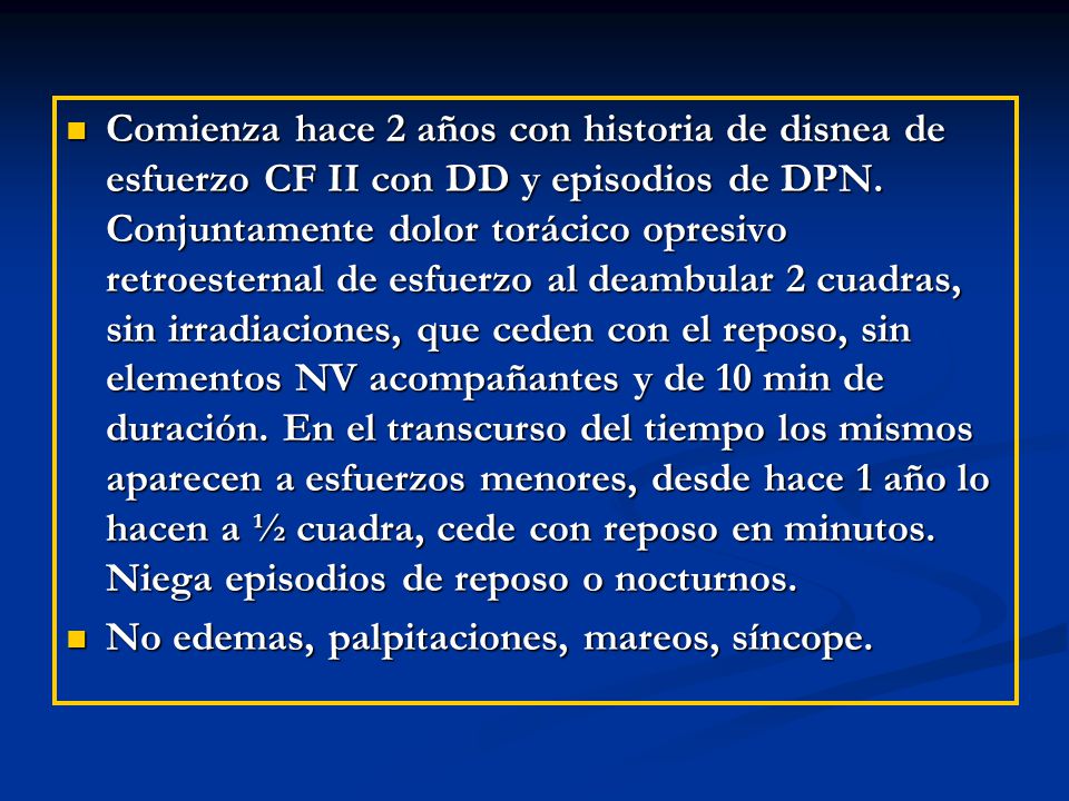 Comienza hace 2 años con historia de disnea de esfuerzo CF II con DD y episodios de DPN. Conjuntamente dolor torácico opresivo retroesternal de esfuerzo al deambular 2 cuadras, sin irradiaciones, que ceden con el reposo, sin elementos NV acompañantes y de 10 min de duración. En el transcurso del tiempo los mismos aparecen a esfuerzos menores, desde hace 1 año lo hacen a ½ cuadra, cede con reposo en minutos. Niega episodios de reposo o nocturnos.