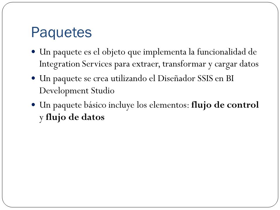 Paquetes Un paquete es el objeto que implementa la funcionalidad de Integration Services para extraer, transformar y cargar datos.