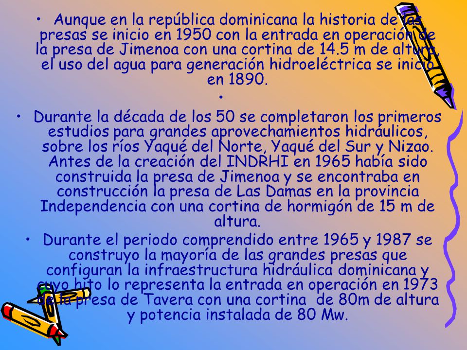 Aunque en la república dominicana la historia de las presas se inicio en 1950 con la entrada en operación de la presa de Jimenoa con una cortina de 14.5 m de altura, el uso del agua para generación hidroeléctrica se inicio en 1890.