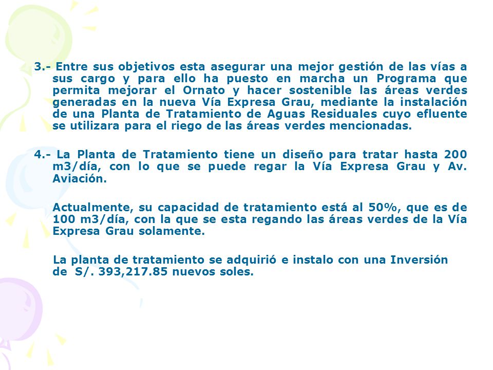 3.- Entre sus objetivos esta asegurar una mejor gestión de las vías a sus cargo y para ello ha puesto en marcha un Programa que permita mejorar el Ornato y hacer sostenible las áreas verdes generadas en la nueva Vía Expresa Grau, mediante la instalación de una Planta de Tratamiento de Aguas Residuales cuyo efluente se utilizara para el riego de las áreas verdes mencionadas.