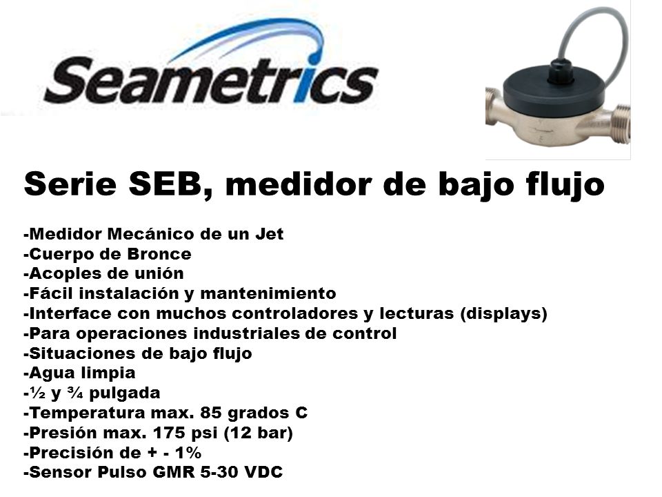 Serie SEB, medidor de bajo flujo -Medidor Mecánico de un Jet -Cuerpo de Bronce -Acoples de unión -Fácil instalación y mantenimiento -Interface con muchos controladores y lecturas (displays) -Para operaciones industriales de control -Situaciones de bajo flujo -Agua limpia -½ y ¾ pulgada -Temperatura max.