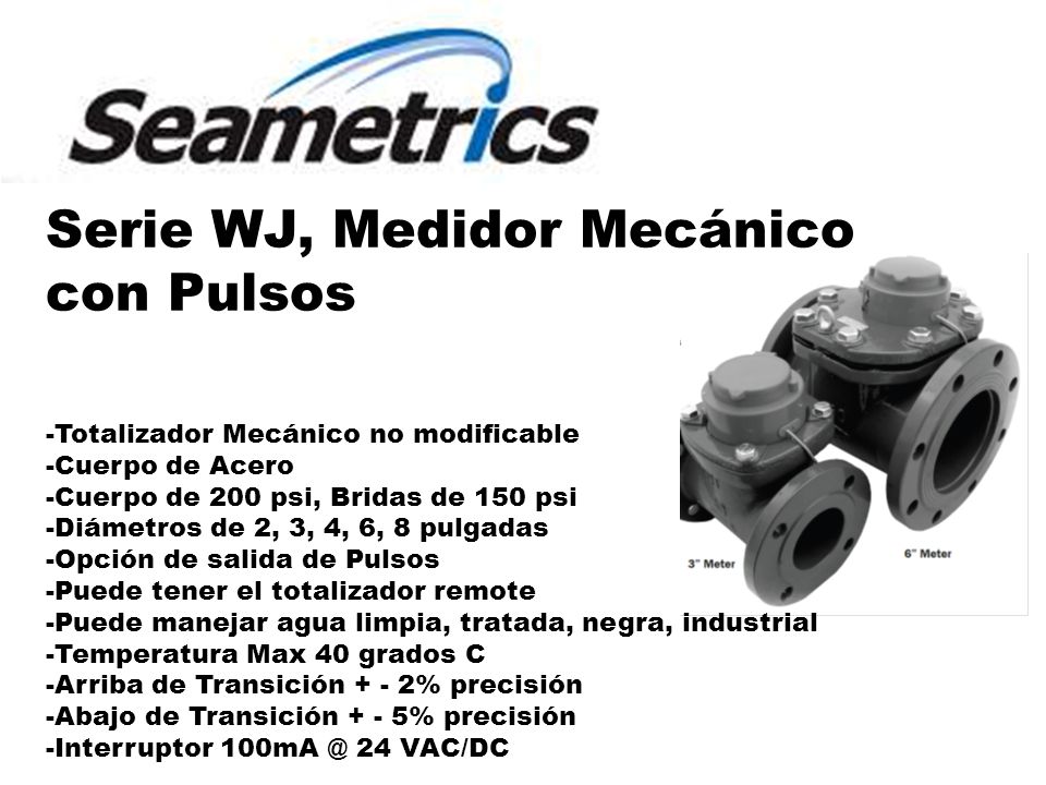 Serie WJ, Medidor Mecánico con Pulsos -Totalizador Mecánico no modificable -Cuerpo de Acero -Cuerpo de 200 psi, Bridas de 150 psi -Diámetros de 2, 3, 4, 6, 8 pulgadas -Opción de salida de Pulsos -Puede tener el totalizador remote -Puede manejar agua limpia, tratada, negra, industrial -Temperatura Max 40 grados C -Arriba de Transición + - 2% precisión -Abajo de Transición + - 5% precisión -Interruptor 24 VAC/DC