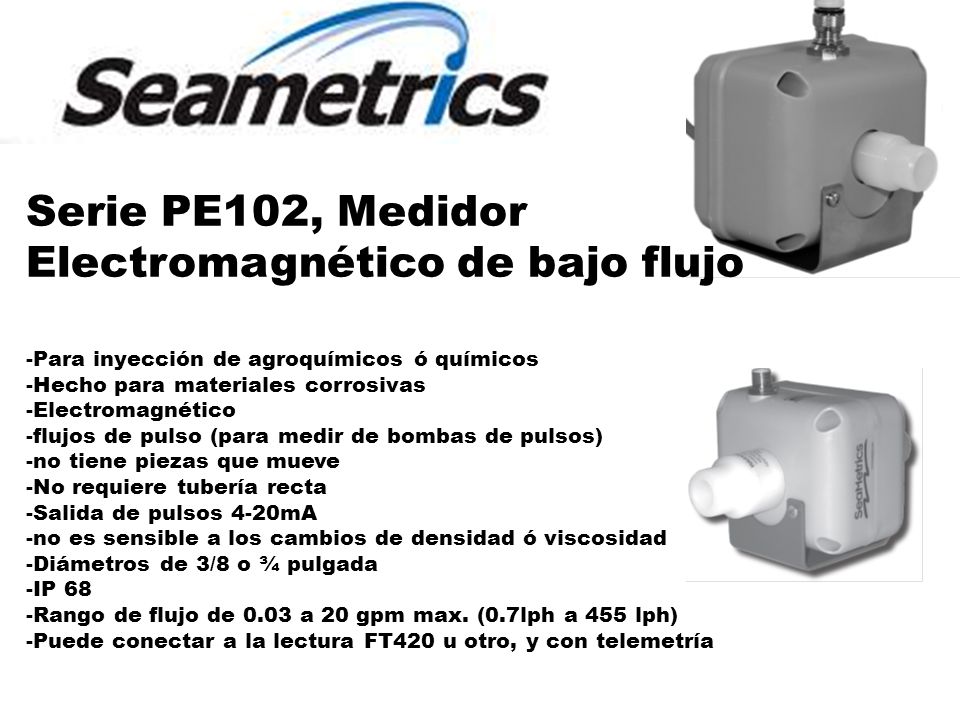 Serie PE102, Medidor Electromagnético de bajo flujo -Para inyección de agroquímicos ó químicos -Hecho para materiales corrosivas -Electromagnético -flujos de pulso (para medir de bombas de pulsos) -no tiene piezas que mueve -No requiere tubería recta -Salida de pulsos 4-20mA -no es sensible a los cambios de densidad ó viscosidad -Diámetros de 3/8 o ¾ pulgada -IP 68 -Rango de flujo de 0.03 a 20 gpm max.
