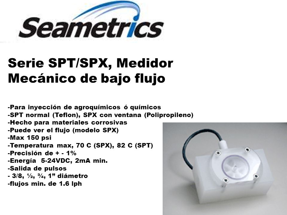 Serie SPT/SPX, Medidor Mecánico de bajo flujo -Para inyección de agroquímicos ó químicos -SPT normal (Teflon), SPX con ventana (Polipropileno) -Hecho para materiales corrosivas -Puede ver el flujo (modelo SPX) -Max 150 psi -Temperatura max, 70 C (SPX), 82 C (SPT) -Precisión de + - 1% -Energía 5-24VDC, 2mA min.