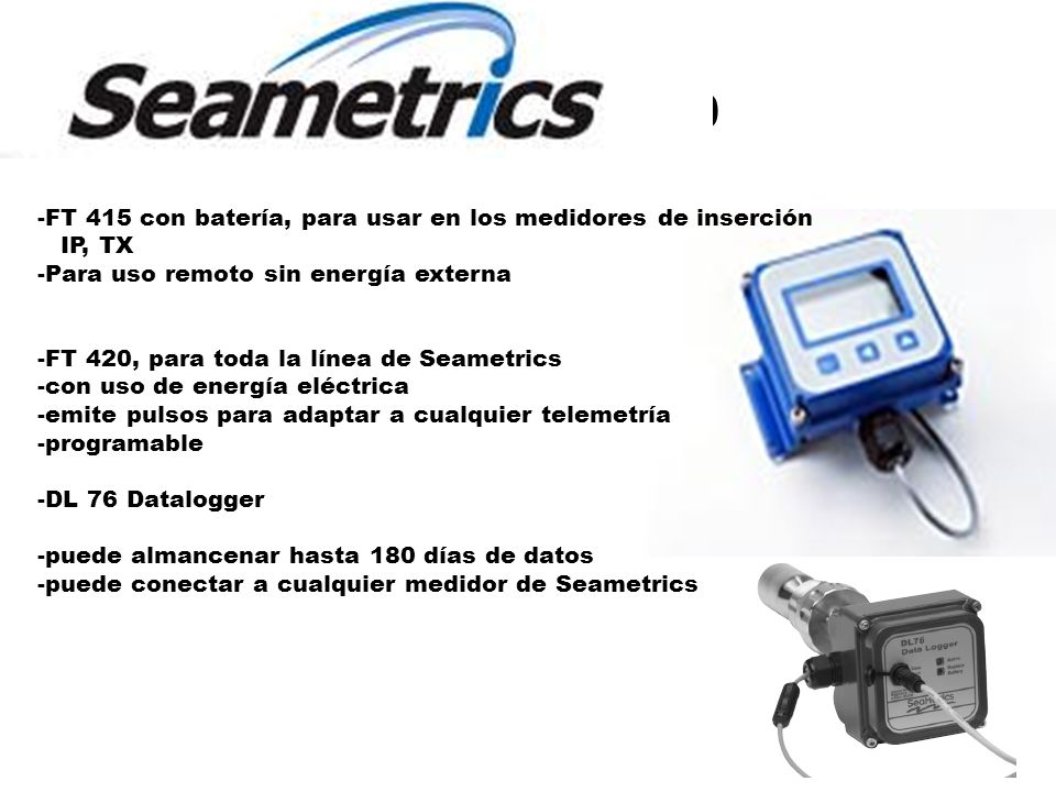 Lectura Digital FT 415/420 -FT 415 con batería, para usar en los medidores de inserción IP, TX -Para uso remoto sin energía externa -FT 420, para toda la línea de Seametrics -con uso de energía eléctrica -emite pulsos para adaptar a cualquier telemetría -programable -DL 76 Datalogger -puede almancenar hasta 180 días de datos -puede conectar a cualquier medidor de Seametrics
