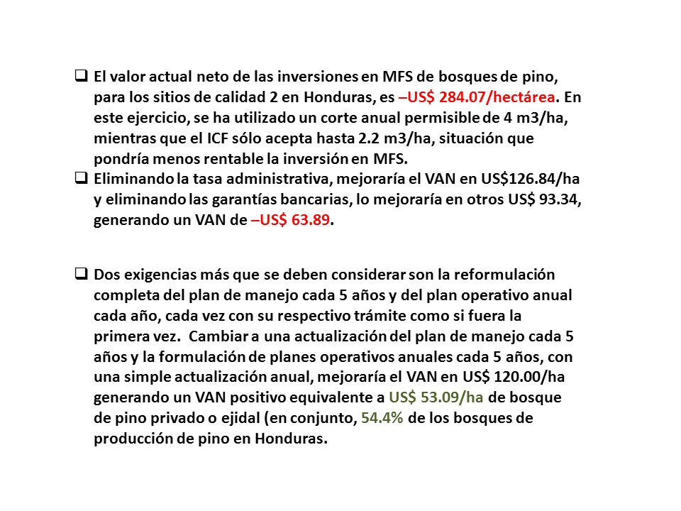 El valor actual neto de las inversiones en MFS de bosques de pino, para los sitios de calidad 2 en Honduras, es –US$ /hectárea. En este ejercicio, se ha utilizado un corte anual permisible de 4 m3/ha, mientras que el ICF sólo acepta hasta 2.2 m3/ha, situación que pondría menos rentable la inversión en MFS.