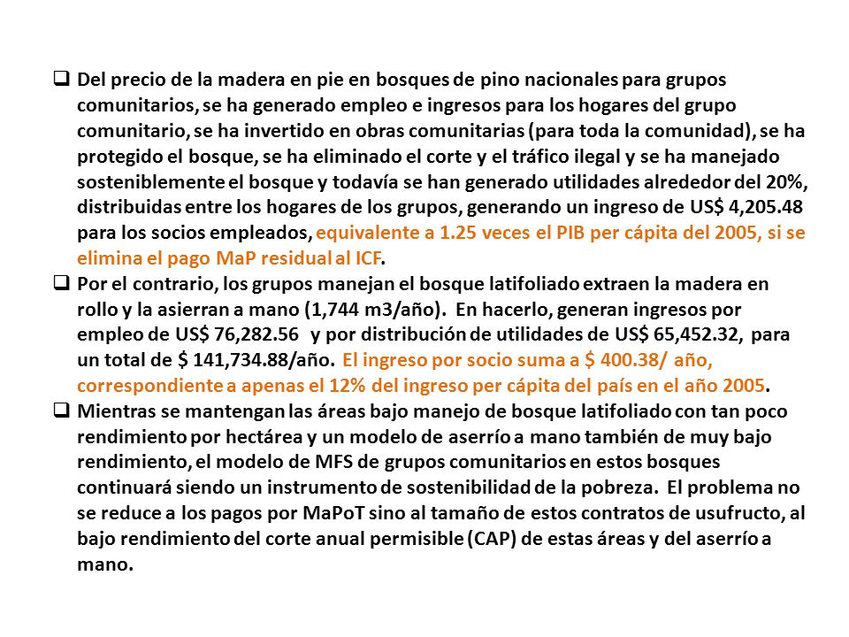 Del precio de la madera en pie en bosques de pino nacionales para grupos comunitarios, se ha generado empleo e ingresos para los hogares del grupo comunitario, se ha invertido en obras comunitarias (para toda la comunidad), se ha protegido el bosque, se ha eliminado el corte y el tráfico ilegal y se ha manejado sosteniblemente el bosque y todavía se han generado utilidades alrededor del 20%, distribuidas entre los hogares de los grupos, generando un ingreso de US$ 4, para los socios empleados, equivalente a 1.25 veces el PIB per cápita del 2005, si se elimina el pago MaP residual al ICF.