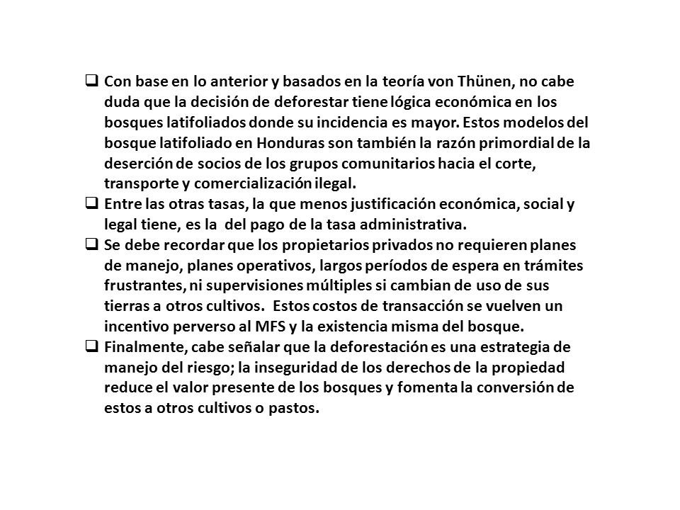 Con base en lo anterior y basados en la teoría von Thünen, no cabe duda que la decisión de deforestar tiene lógica económica en los bosques latifoliados donde su incidencia es mayor. Estos modelos del bosque latifoliado en Honduras son también la razón primordial de la deserción de socios de los grupos comunitarios hacia el corte, transporte y comercialización ilegal.