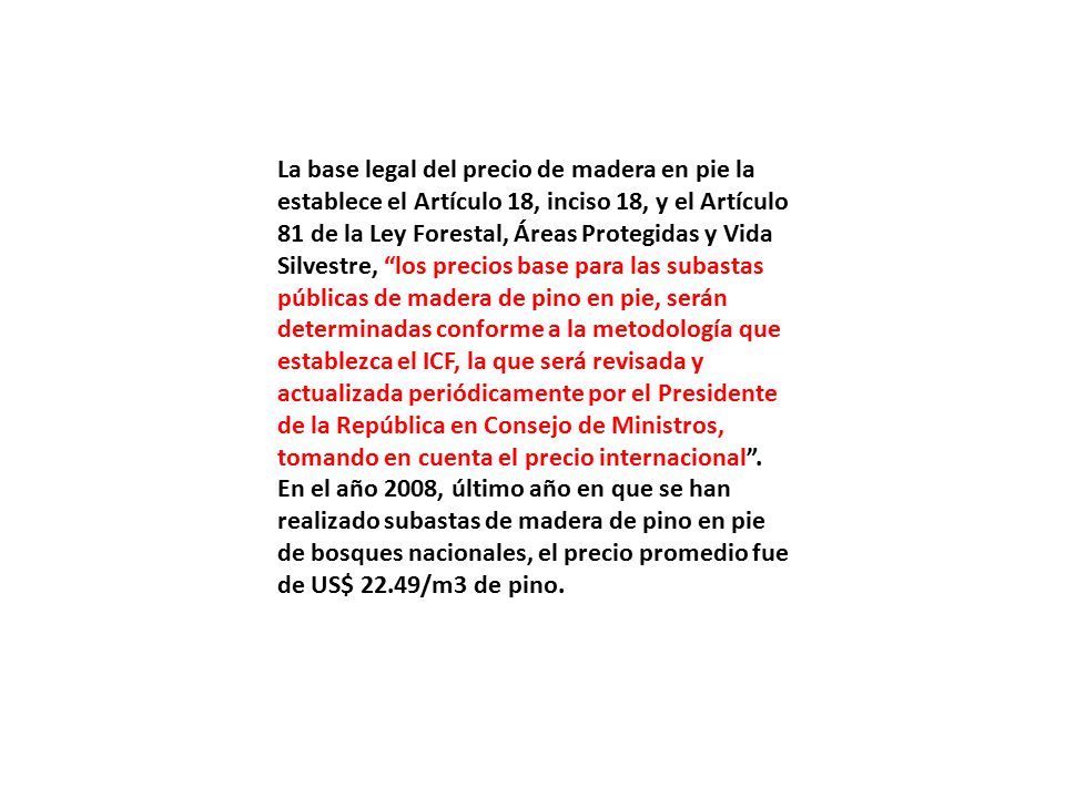 La base legal del precio de madera en pie la establece el Artículo 18, inciso 18, y el Artículo 81 de la Ley Forestal, Áreas Protegidas y Vida Silvestre, los precios base para las subastas públicas de madera de pino en pie, serán determinadas conforme a la metodología que establezca el ICF, la que será revisada y actualizada periódicamente por el Presidente de la República en Consejo de Ministros, tomando en cuenta el precio internacional .
