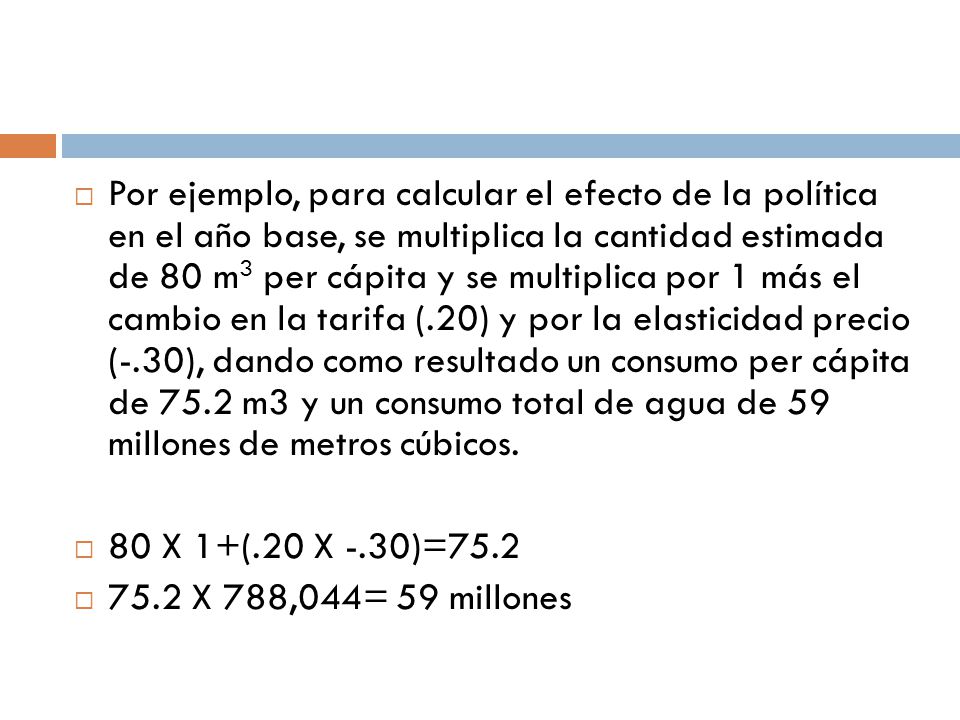 Por ejemplo, para calcular el efecto de la política en el año base, se multiplica la cantidad estimada de 80 m3 per cápita y se multiplica por 1 más el cambio en la tarifa (.20) y por la elasticidad precio (-.30), dando como resultado un consumo per cápita de 75.2 m3 y un consumo total de agua de 59 millones de metros cúbicos.