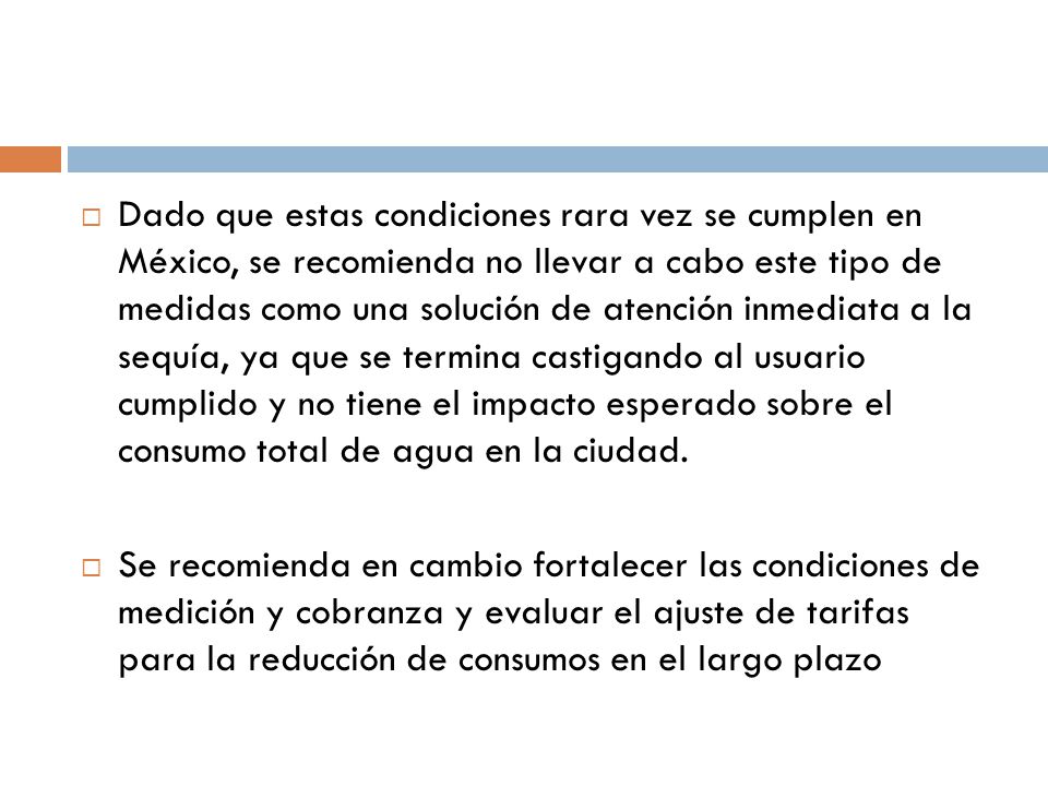Dado que estas condiciones rara vez se cumplen en México, se recomienda no llevar a cabo este tipo de medidas como una solución de atención inmediata a la sequía, ya que se termina castigando al usuario cumplido y no tiene el impacto esperado sobre el consumo total de agua en la ciudad.