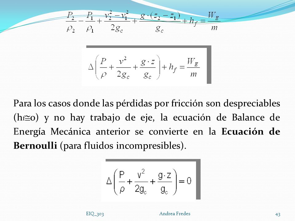 Para los casos donde las pérdidas por fricción son despreciables (hf0) y no hay trabajo de eje, la ecuación de Balance de Energía Mecánica anterior se convierte en la Ecuación de Bernoulli (para fluidos incompresibles).