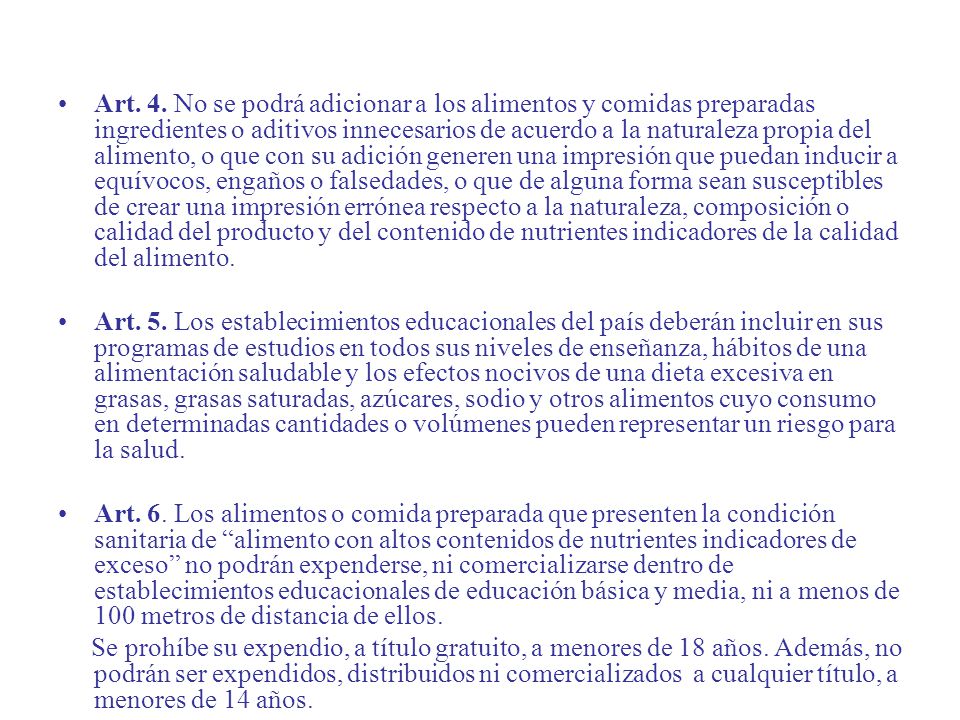 Art. 4. No se podrá adicionar a los alimentos y comidas preparadas ingredientes o aditivos innecesarios de acuerdo a la naturaleza propia del alimento, o que con su adición generen una impresión que puedan inducir a equívocos, engaños o falsedades, o que de alguna forma sean susceptibles de crear una impresión errónea respecto a la naturaleza, composición o calidad del producto y del contenido de nutrientes indicadores de la calidad del alimento.