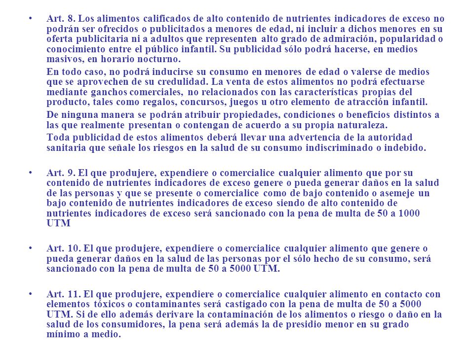 Art. 8. Los alimentos calificados de alto contenido de nutrientes indicadores de exceso no podrán ser ofrecidos o publicitados a menores de edad, ni incluir a dichos menores en su oferta publicitaria ni a adultos que representen alto grado de admiración, popularidad o conocimiento entre el público infantil. Su publicidad sólo podrá hacerse, en medios masivos, en horario nocturno.