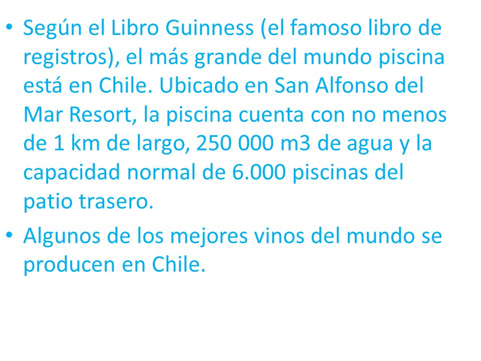 Según el Libro Guinness (el famoso libro de registros), el más grande del mundo piscina está en Chile. Ubicado en San Alfonso del Mar Resort, la piscina cuenta con no menos de 1 km de largo, m3 de agua y la capacidad normal de piscinas del patio trasero.