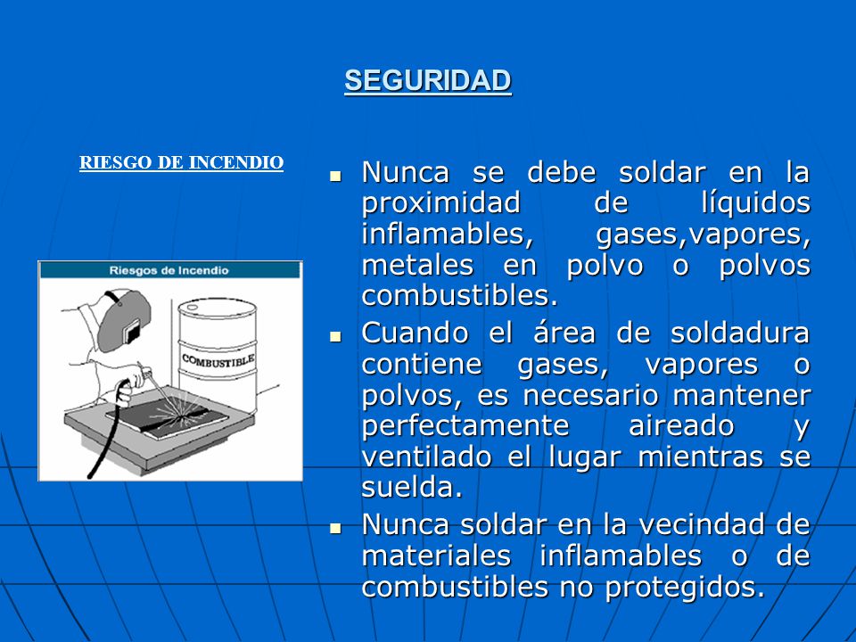 SEGURIDAD RIESGO DE INCENDIO. Nunca se debe soldar en la proximidad de líquidos inflamables, gases,vapores, metales en polvo o polvos combustibles.
