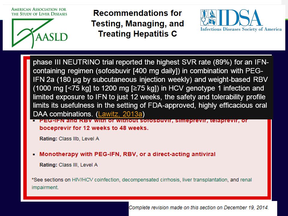 phase III NEUTRINO trial reported the highest SVR rate (89%) for an IFN-containing regimen (sofosbuvir [400 mg daily]) in combination with PEG-IFN 2a (180 μg by subcutaneous injection weekly) and weight-based RBV (1000 mg [<75 kg] to 1200 mg [≥75 kg]) in HCV genotype 1 infection and limited exposure to IFN to just 12 weeks, the safety and tolerability profile limits its usefulness in the setting of FDA-approved, highly efficacious oral DAA combinations. (Lawitz, 2013a)
