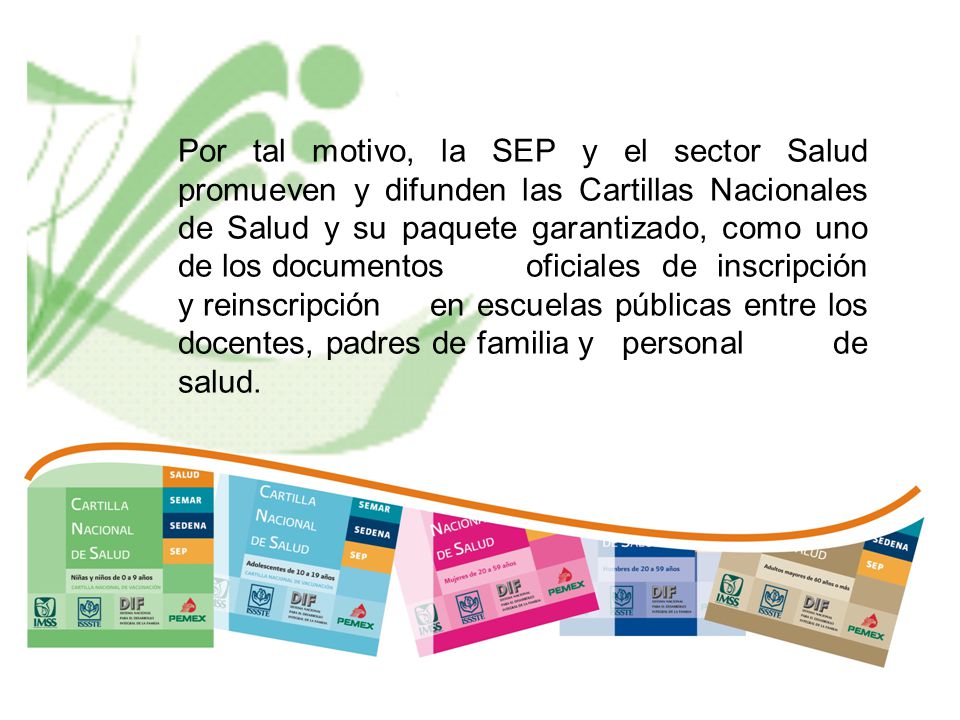 Por tal motivo, la SEP y el sector Salud promueven y difunden las Cartillas Nacionales de Salud y su paquete garantizado, como uno de los documentos oficiales de inscripción y reinscripción en escuelas públicas entre los docentes, padres de familia y personal de salud.