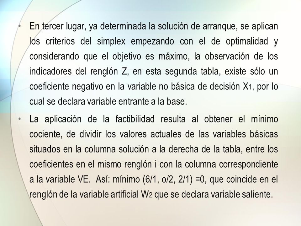 En tercer lugar, ya determinada la solución de arranque, se aplican los criterios del simplex empezando con el de optimalidad y considerando que el objetivo es máximo, la observación de los indicadores del renglón Z, en esta segunda tabla, existe sólo un coeficiente negativo en la variable no básica de decisión X1, por lo cual se declara variable entrante a la base.