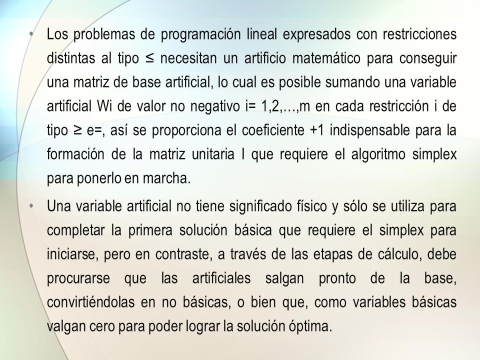 Los problemas de programación lineal expresados con restricciones distintas al tipo ≤ necesitan un artificio matemático para conseguir una matriz de base artificial, lo cual es posible sumando una variable artificial Wi de valor no negativo i= 1,2,…,m en cada restricción i de tipo ≥ e=, así se proporciona el coeficiente +1 indispensable para la formación de la matriz unitaria I que requiere el algoritmo simplex para ponerlo en marcha.