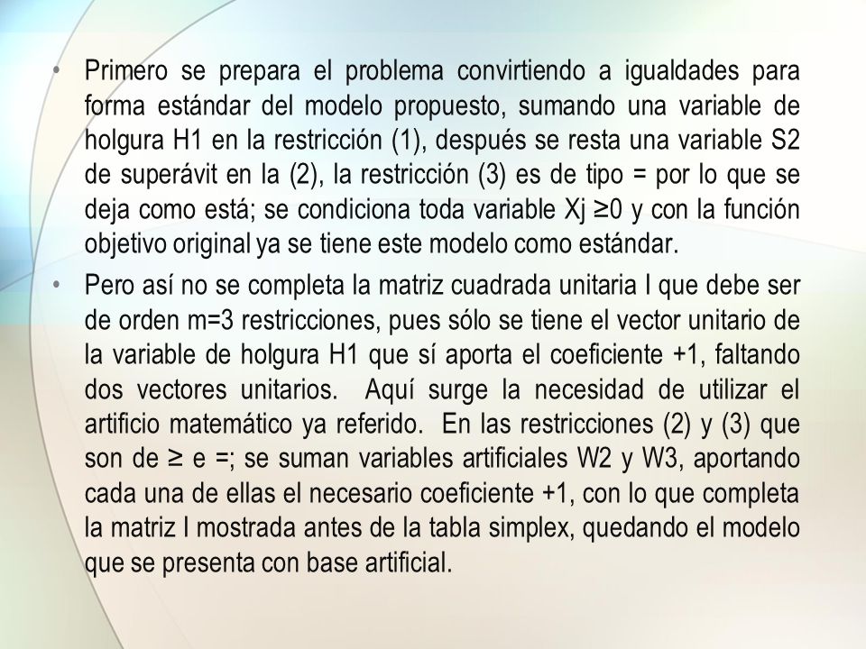 Primero se prepara el problema convirtiendo a igualdades para forma estándar del modelo propuesto, sumando una variable de holgura H1 en la restricción (1), después se resta una variable S2 de superávit en la (2), la restricción (3) es de tipo = por lo que se deja como está; se condiciona toda variable Xj ≥0 y con la función objetivo original ya se tiene este modelo como estándar.