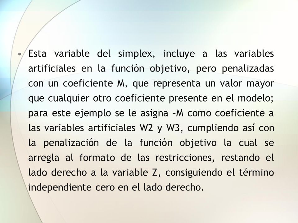 Esta variable del simplex, incluye a las variables artificiales en la función objetivo, pero penalizadas con un coeficiente M, que representa un valor mayor que cualquier otro coeficiente presente en el modelo; para este ejemplo se le asigna –M como coeficiente a las variables artificiales W2 y W3, cumpliendo así con la penalización de la función objetivo la cual se arregla al formato de las restricciones, restando el lado derecho a la variable Z, consiguiendo el término independiente cero en el lado derecho.