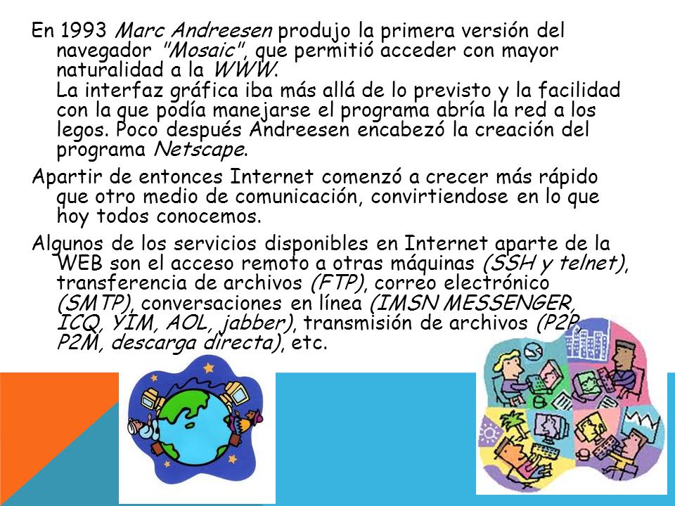 En 1993 Marc Andreesen produjo la primera versión del navegador Mosaic , que permitió acceder con mayor naturalidad a la WWW.