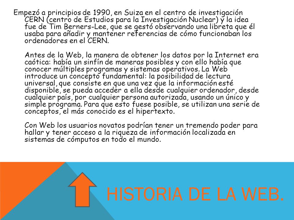 Empezó a principios de 1990, en Suiza en el centro de investigación CERN (centro de Estudios para la Investigación Nuclear) y la idea fue de Tim Berners-Lee, que se gestó observando una libreta que él usaba para añadir y mantener referencias de cómo funcionaban los ordenadores en el CERN. Antes de la Web, la manera de obtener los datos por la Internet era caótica: había un sinfín de maneras posibles y con ello había que conocer múltiples programas y sistemas operativos. La Web introduce un concepto fundamental: la posibilidad de lectura universal, que consiste en que una vez que la información esté disponible, se pueda acceder a ella desde cualquier ordenador, desde cualquier país, por cualquier persona autorizada, usando un único y simple programa. Para que esto fuese posible, se utilizan una serie de conceptos, el más conocido es el hipertexto. Con Web los usuarios novatos podrían tener un tremendo poder para hallar y tener acceso a la riqueza de información localizada en sistemas de cómputos en todo el mundo.